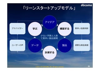 「リーンスタートアップモデル」


                        アイデア

アドバイザー   学ぶ                                    構築する      素早い投資判断


                 少ない予算と⼈数
                 で素早い製品展開


ユーザーの声   データ                                       製品    柔軟な資⾦調達


                        計測する




          © 2013 NTT DOCOMO, INC. All rights reserved.         50
 