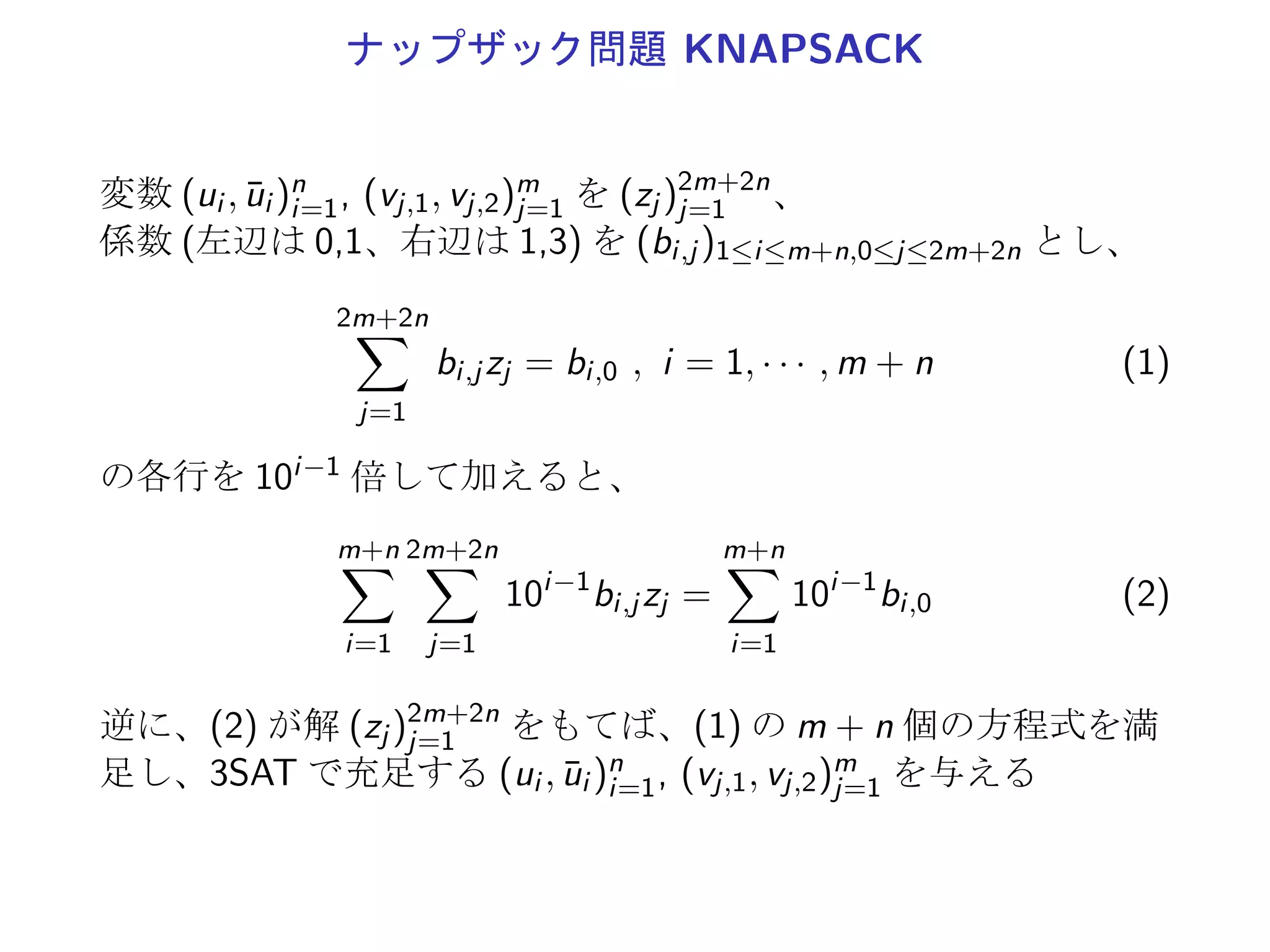 ナップザック問題 KNAPSACK
変数 (ui , ¯ui )n
i=1, (vj,1, vj,2)m
j=1 を (zj )2m+2n
j=1 、
係数 (左辺は 0,1、右辺は 1,3) を (bi,j )1≤i≤m+n,0≤j≤2m+2n とし、
2m+2n∑
j=1
bi,j zj = bi,0 , i = 1, · · · , m + n (1)
の各行を 10i−1 倍して加えると、
m+n∑
i=1
2m+2n∑
j=1
10i−1
bi,j zj =
m+n∑
i=1
10i−1
bi,0 (2)
逆に、(2) が解 (zj )2m+2n
j=1 をもてば、(1) の m + n 個の方程式を満
足し、3SAT で充足する (ui , ¯ui )n
i=1, (vj,1, vj,2)m
j=1 を与える
 