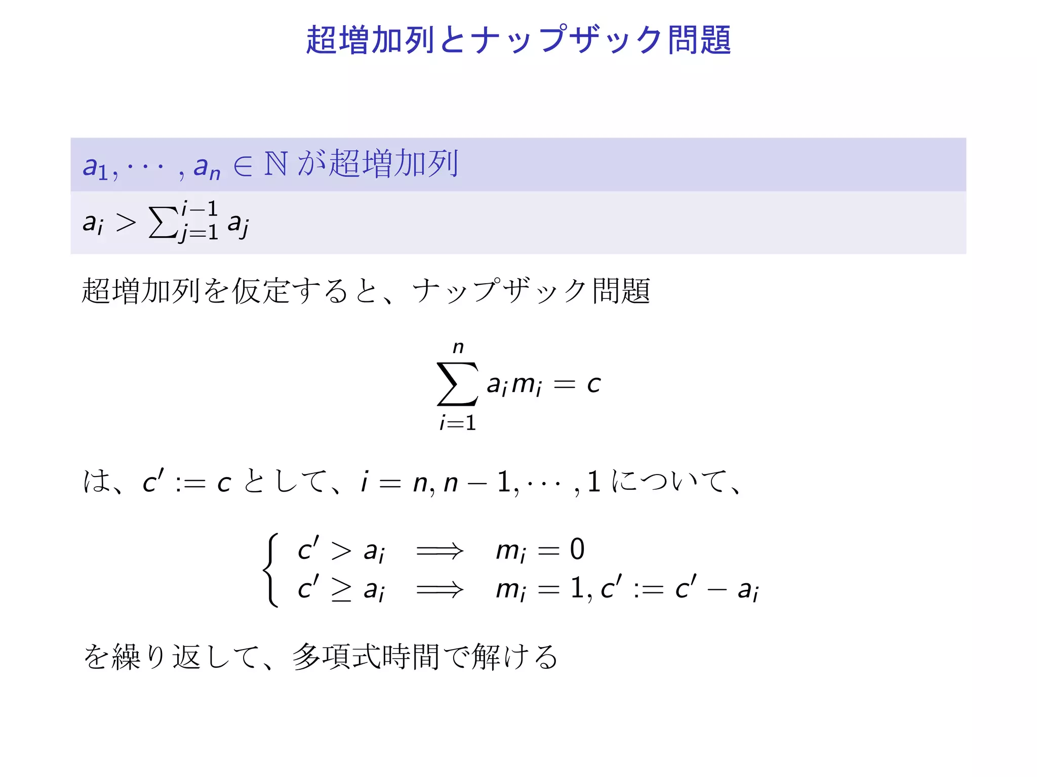 超増加列とナップザック問題
a1, · · · , an ∈ N が超増加列
ai >
∑i−1
j=1 aj
超増加列を仮定すると、ナップザック問題
n∑
i=1
ai mi = c
は、c′ := c として、i = n, n − 1, · · · , 1 について、
{
c′ > ai =⇒ mi = 0
c′ ≥ ai =⇒ mi = 1, c′ := c′ − ai
を繰り返して、多項式時間で解ける
 