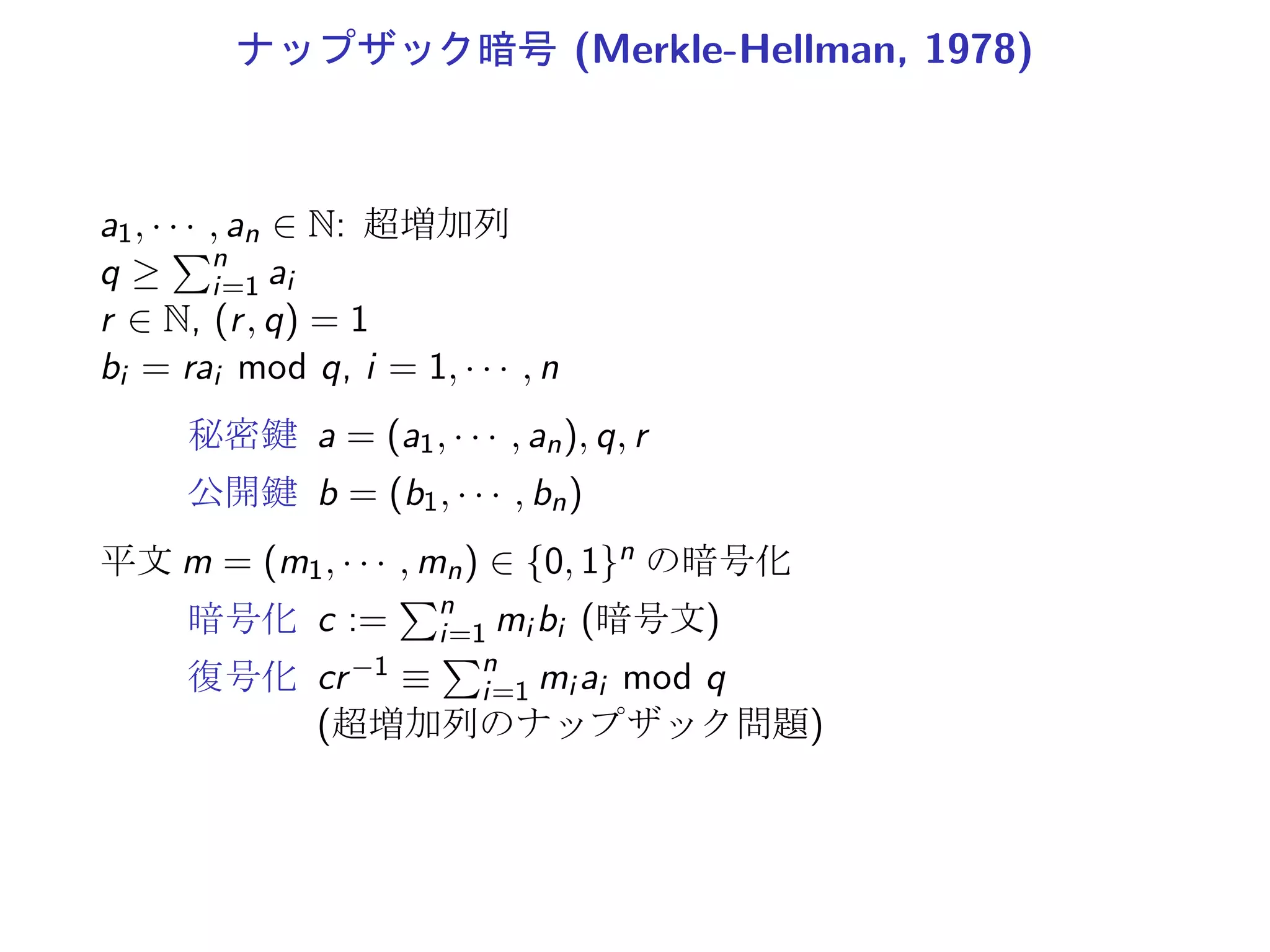 ナップザック暗号 (Merkle-Hellman, 1978)
a1, · · · , an ∈ N: 超増加列
q ≥
∑n
i=1 ai
r ∈ N, (r, q) = 1
bi = rai mod q, i = 1, · · · , n
秘密鍵 a = (a1, · · · , an), q, r
公開鍵 b = (b1, · · · , bn)
平文 m = (m1, · · · , mn) ∈ {0, 1}n の暗号化
暗号化 c :=
∑n
i=1 mi bi (暗号文)
復号化 cr−1 ≡
∑n
i=1 mi ai mod q
(超増加列のナップザック問題)
 