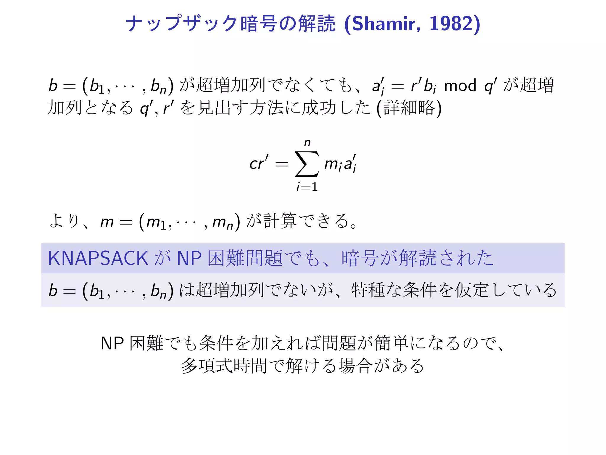 ナップザック暗号の解読 (Shamir, 1982)
b = (b1, · · · , bn) が超増加列でなくても、a′
i = r′bi mod q′ が超増
加列となる q′, r′ を見出す方法に成功した (詳細略)
cr′
=
n∑
i=1
mi a′
i
より、m = (m1, · · · , mn) が計算できる。
KNAPSACK が NP 困難問題でも、暗号が解読された
b = (b1, · · · , bn) は超増加列でないが、特種な条件を仮定している
NP 困難でも条件を加えれば問題が簡単になるので、
多項式時間で解ける場合がある
 