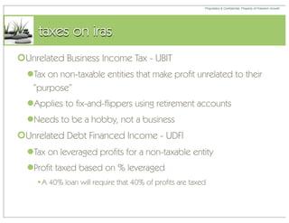 Proprietary & Confidential, Property of Freedom Growth




     taxes on iras
Unrelated Business Income Tax - UBIT
  Tax on non-taxable entities that make profit unrelated to their
   “purpose”
  Applies to fix-and-flippers using retirement accounts
  Needs to be a hobby, not a business
Unrelated Debt Financed Income - UDFI
  Tax on leveraged profits for a non-taxable entity
  Profit taxed based on % leveraged
    •A 40% loan will require that 40% of profits are taxed
 