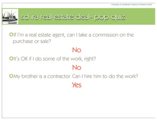 Proprietary & Confidential, Property of Freedom Growth




     sd ira real estate deal- pop quiz

If I’m a real estate agent, can I take a commission on the
 purchase or sale?
                             No
It’s OK if I do some of the work, right?
                             No
My brother is a contractor. Can I hire him to do the work?
                             Yes
 