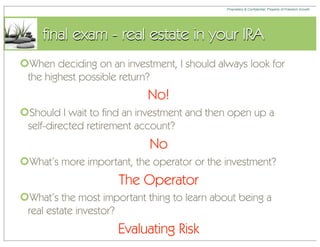 Proprietary & Confidential, Property of Freedom Growth




     final exam - real estate in your IRA
When deciding on an investment, I should always look for
 the highest possible return?
                            No!
Should I wait to find an investment and then open up a
 self-directed retirement account?
                            No
What’s more important, the operator or the investment?
                     The Operator
What’s the most important thing to learn about being a
 real estate investor?
                     Evaluating Risk
 