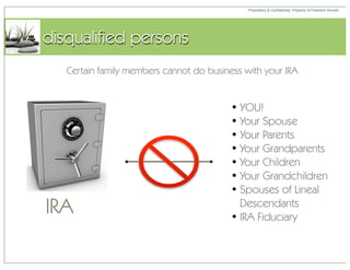Proprietary & Confidential, Property of Freedom Growth




disqualified persons
   Certain family members cannot do business with your IRA


                                          • YOU!
                                          • Your Spouse
                                          • Your Parents
                                          • Your Grandparents
                                          • Your Children
                                          • Your Grandchildren
                                          • Spouses of Lineal
IRA                                         Descendants
                                          • IRA Fiduciary
 