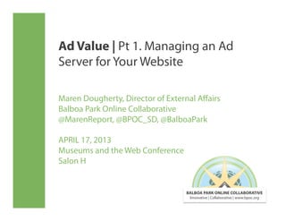 Ad Value | Pt 1. Managing an Ad
Server for Your Website

Maren Dougherty, Director of External Aﬀairs
Balboa Park Online Collaborative
@MarenReport, @BPOC_SD, @BalboaPark

APRIL 17, 2013
Museums and the Web Conference
Salon H


                                  BALBOA PARK ONLINE COLLABORATIVE
                                   Innovative | Collaborative | www.bpoc.org
 