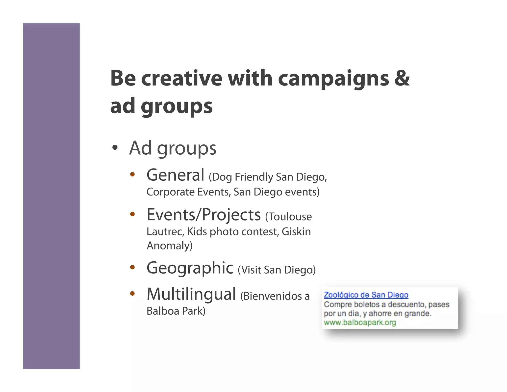 Be creative with campaigns &
ad groups
•  Ad groups
       •  General (Dog Friendly San Diego,
          Corporate Events, San Diego events)

       •  Events/Projects (Toulouse
          Lautrec, Kids photo contest, Giskin
          Anomaly)

       •  Geographic (Visit San Diego)
       •  Multilingual (Bienvenidos a
          Balboa Park)

	
  
 