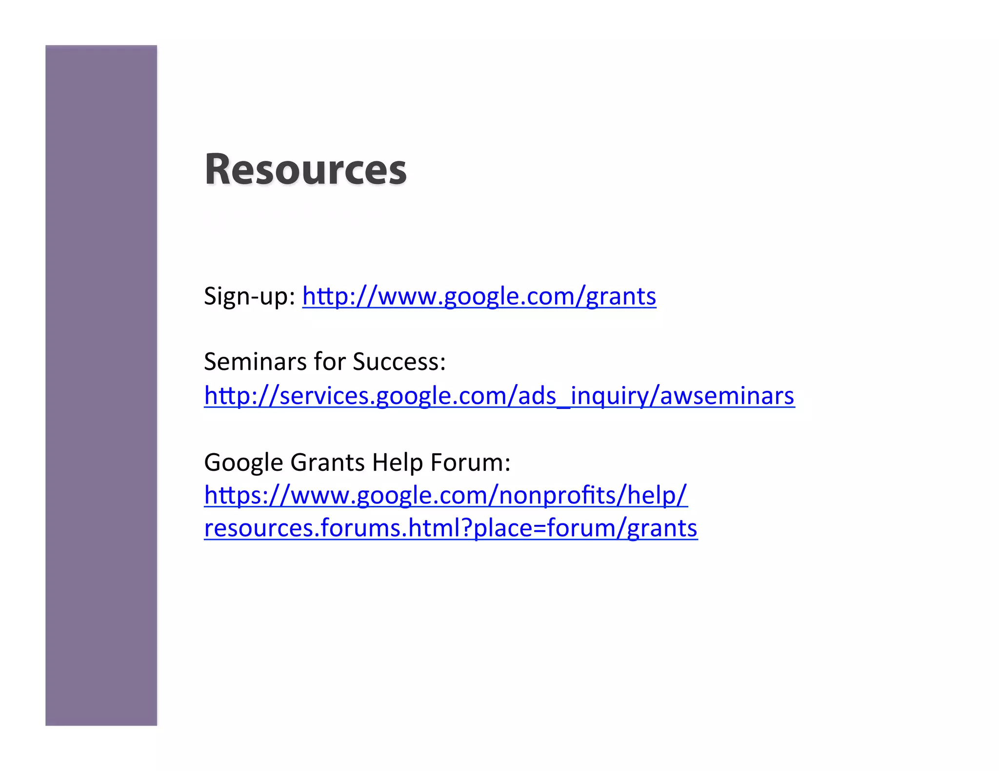 Resources

Sign-­‐up:	
  h>p://www.google.com/grants	
  
	
  
Seminars	
  for	
  Success:	
  
h>p://services.google.com/ads_inquiry/awseminars	
  
	
  
Google	
  Grants	
  Help	
  Forum:	
  
h>ps://www.google.com/nonproﬁts/help/
resources.forums.html?place=forum/grants	
  
	
  
	
  	
  
 