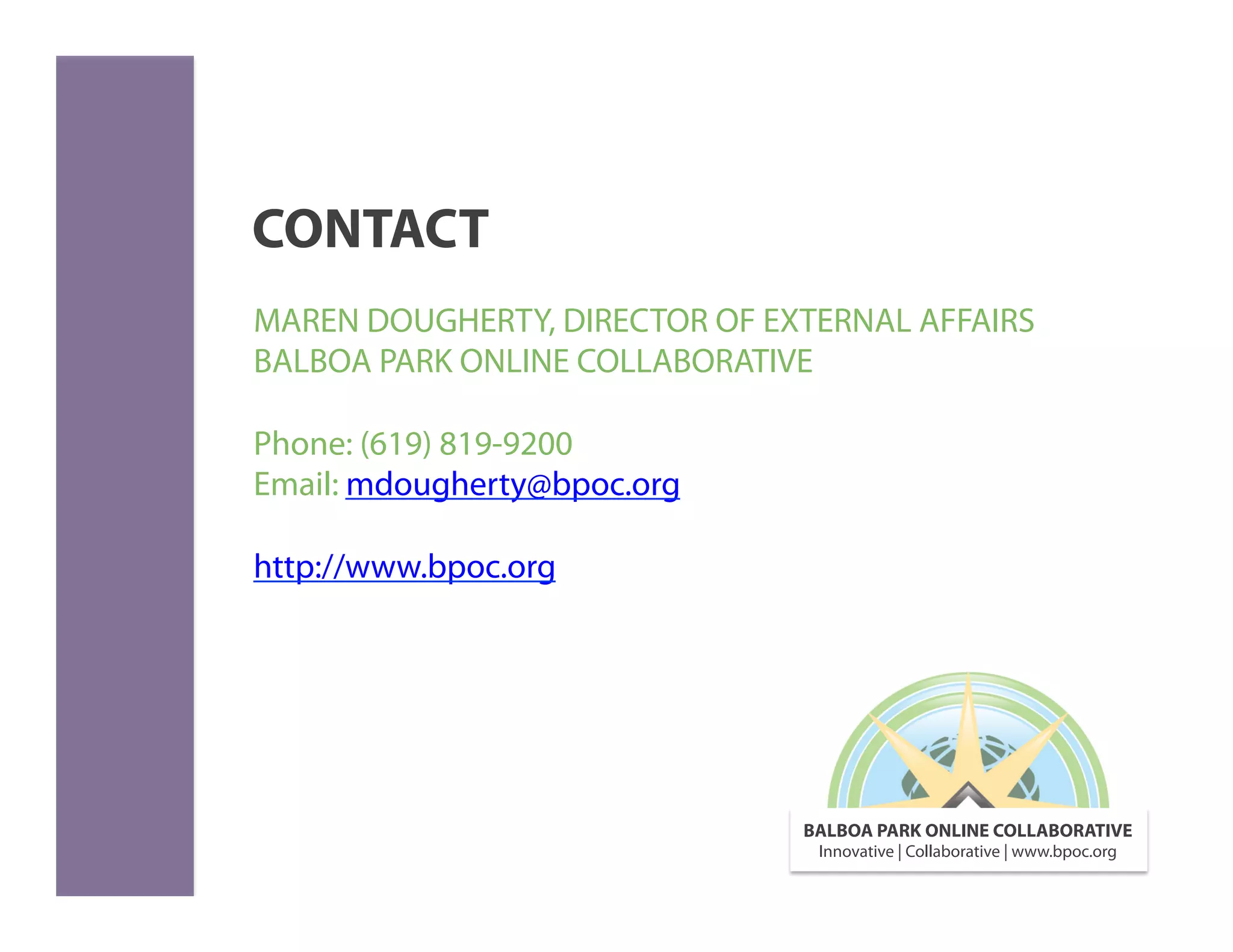 CONTACT
MAREN DOUGHERTY, DIRECTOR OF EXTERNAL AFFAIRS
BALBOA PARK ONLINE COLLABORATIVE

Phone: (619) 819-9200
Email: mdougherty@bpoc.org

http://www.bpoc.org




                               BALBOA PARK ONLINE COLLABORATIVE
                                Innovative | Collaborative | www.bpoc.org
 