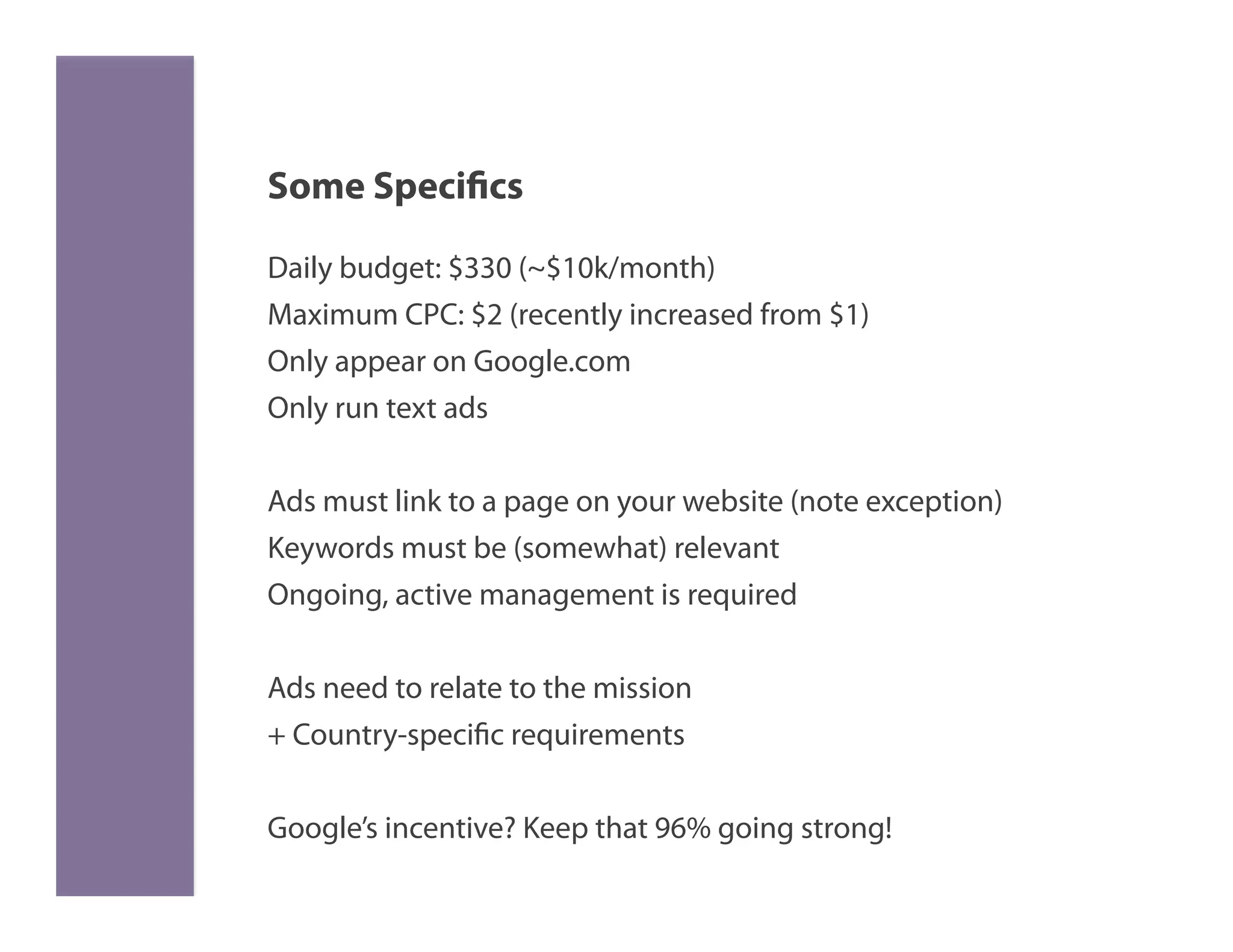 Some Specifics

Daily budget: $330 (~$10k/month)
Maximum CPC: $2 (recently increased from $1)
Only appear on Google.com
Only run text ads


Ads must link to a page on your website (note exception)
Keywords must be (somewhat) relevant
Ongoing, active management is required


Ads need to relate to the mission
+ Country-specific requirements

Google’s incentive? Keep that 96% going strong!
 