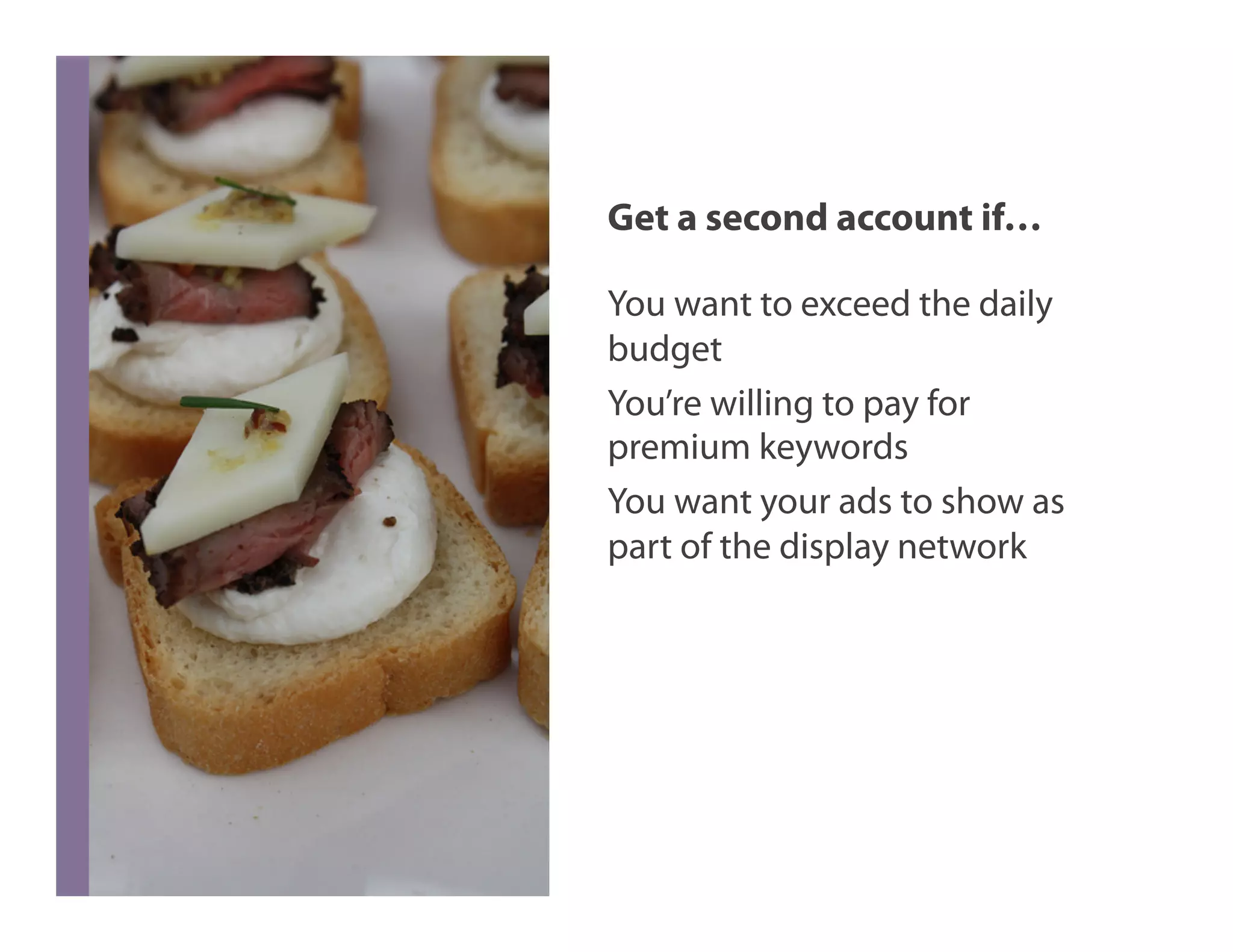 Get a second account if…

You want to exceed the daily
budget
You’re willing to pay for
premium keywords
You want your ads to show as
part of the display network
 