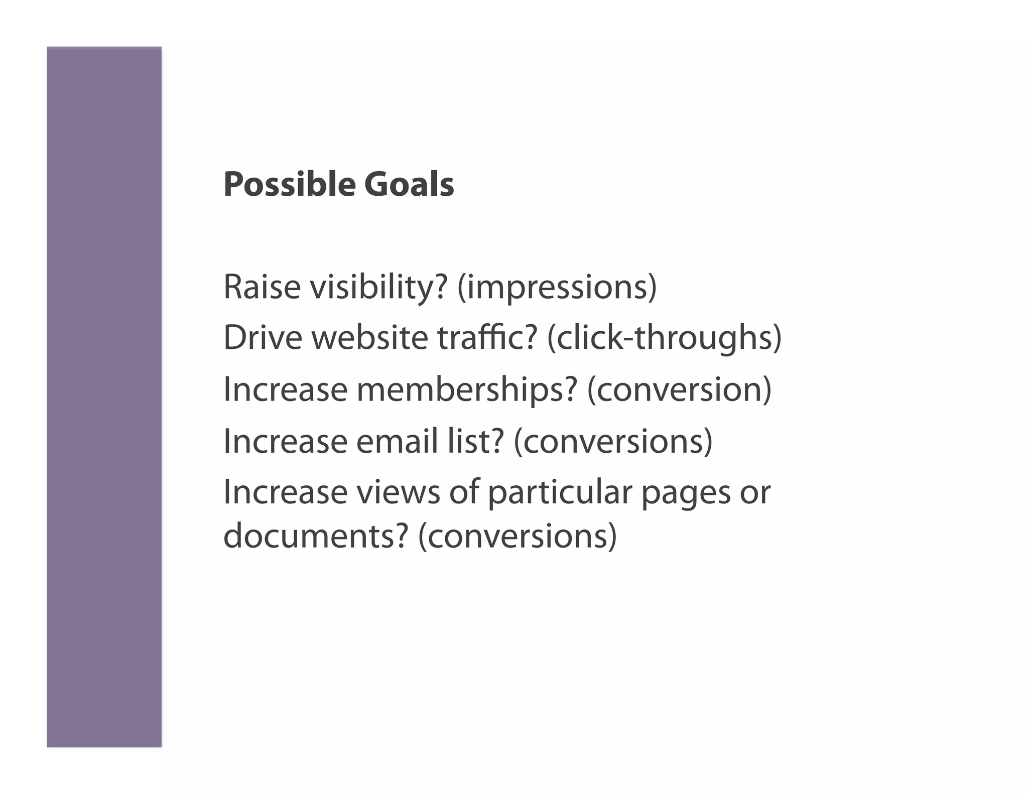 Possible Goals

Raise visibility? (impressions)
Drive website traﬃc? (click-throughs)
Increase memberships? (conversion)
Increase email list? (conversions)
Increase views of particular pages or
documents? (conversions)
 
