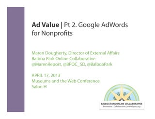 Ad Value | Pt 2. Google AdWords
for Nonprofits

Maren Dougherty, Director of External Aﬀairs
Balboa Park Online Collaborative
@MarenReport, @BPOC_SD, @BalboaPark

APRIL 17, 2013
Museums and the Web Conference
Salon H


                                  BALBOA PARK ONLINE COLLABORATIVE
                                   Innovative | Collaborative | www.bpoc.org
 