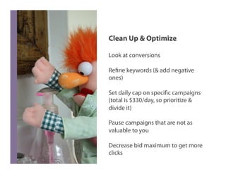 Clean Up & Optimize

Look at conversions

Refine keywords (& add negative
ones)

Set daily cap on specific campaigns
(total is $330/day, so prioritize &
divide it)

Pause campaigns that are not as
valuable to you

Decrease bid maximum to get more
clicks
 