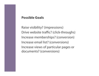 Possible Goals

Raise visibility? (impressions)
Drive website traﬃc? (click-throughs)
Increase memberships? (conversion)
Increase email list? (conversions)
Increase views of particular pages or
documents? (conversions)
 