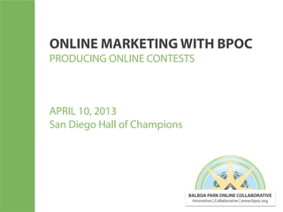 ONLINE MARKETING WITH BPOC
PRODUCING ONLINE CONTESTS



APRIL 10, 2013
San Diego Hall of Champions




                              BALBOA PARK ONLINE COLLABORATIVE
                               Innovative | Collaborative | www.bpoc.org
 