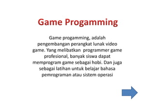 Game progamming, adalah
pengembangan perangkat lunak video
game. Yang melibatkan programmer game
profesional, banyak siswa dapatprofesional, banyak siswa dapat
memprogram game sebagai hobi. Dan juga
sebagai latihan untuk belajar bahasa
pemrograman atau sistem operasi
 