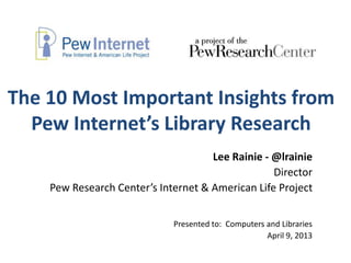 The 10 Most Important Insights from
  Pew Internet’s Library Research
                                     Lee Rainie - @lrainie
                                                  Director
    Pew Research Center’s Internet & American Life Project


                             Presented to: Computers and Libraries
                                                     April 9, 2013
 