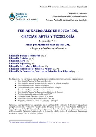 Documento N° 4 – Ferias por Modalidades Educativas – Página 1 de 22
Secretaría de Educación
Subsecretaría de Equidad y Calidad Educativa
Programa Nacional de Ferias de Ciencias y Tecnología
FERIAS NACIONALES DE EDUCACIÓN,
CIENCIAS, ARTES Y TECNOLOGÍA
Documento Nº 4 (1
)
Ferias por Modalidades Educativas 2013
– Rasgos e indicadores de valoración –
Educación Técnica y Profesional (pg. 2)
Educación Artística (pg. 6)
Educación Rural (pg. 10)
Educación Especial (pg. 13)
Educación Intercultural Bilingüe (pg. 16)
Educación Permanente de Jóvenes y Adultos (pg. 19)
Educación de Personas en Contextos de Privación de su Libertad (pg. 21)
En el desarrollo y la escritura del material que compone este documento han intervenido especialistas de:
• Coordinación Nacional de Educación Especial
• Coordinación Nacional de Educación Permanente de Jóvenes y Adultos
• Coordinación Nacional de Educación Rural
• Coordinación Nacional de Educación Intercultural Bilingüe
• Coordinación Nacional de Educación Artística
• Coordinación Nacional de Educación en Contextos de Encierro
• Instituto Nacional de Educación Técnica (INET)
• Departamento de Áreas Curriculares de la DNGE
• Dirección Nacional de Gestión Educativa (DNGE)
• Programa Nacional de Ferias de Ciencias y Tecnología
Optimizado y enriquecido por las sugerencias, ajustes y críticas de los centenares de docentes y especialistas
que participaron como evaluadores y jurados en las diferentes ediciones de la Feria Nacional de Ciencias y
Tecnología entre 2010 y 2012, sumado al aporte permanente de los Coordinadores Jurisdiccionales de Ferias
de Ciencias, de los Referentes Jurisdiccionales de Evaluación, y de los equipos de estudiantes y docentes que
presentaron sus proyectos en el mismo período.
1
Se trata de la renumeración del conjunto de documentos Nº 11, Nº 12, Nº 13, Nº 14, Nº 15,
 