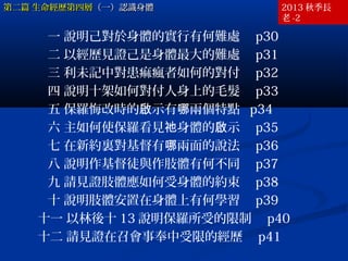 第二篇 生命經歷第四層（一）認識身體

2013 秋季長
老 -2

一 說明己對於身體的實行有何難處　 p30
二 以經歷見證己是身體最大的難處　 p31
三 利未記中對患痲瘋者如何的對付　 p32
四 說明十架如何對付人身上的毛髮　 p33
五 保羅悔改時的啟示有哪兩個特點 p34
六 主如何使保羅看見祂身體的啟示　 p35
七 在新約裏對基督有哪兩面的說法　 p36
八 說明作基督徒與作肢體有何不同　 p37
九 請見證肢體應如何受身體的約束　 p38
十 說明肢體安置在身體上有何學習　 p39
十一 以林後十 13 說明保羅所受的限制　 p40
十二 請見證在召會事奉中受限的經歷　 p41

 