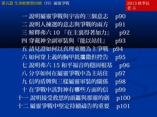 第五篇 生命經歷第四層（四）屬靈爭戰

2013 秋季長
老 -5

一 說明屬靈爭戰與宇宙的三個意志　 p90
二 說明人揀選的意志與爭戰的兩方　 p91
三 解釋弗六 10 『在主裏得著加力』　 p92
四 穿戴神全副軍裝與『能以站住』　 p93
五 請見證如何以真理束腰為主爭戰 p94
六 如何穿上義的胸甲抵擋撒但控告　 p95
七 說明弗六 15 和平福音的穩固根基　 p96
八 分享如何在屬靈爭戰中為主站住　 p97
九 信的盾牌與三樣屬靈軍裝的關係　 p98
十 在爭戰中該對神有哪些方面的信　 p99
十一 說明接受救恩的頭盔與那靈的劍　 p100
十二 屬靈爭戰中堅定持續禱告的重要　 p101

 