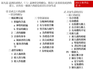 第九篇 達到長成的人（三）盡神管家的職分，將各人在基督裏成熟的
獻上，以及在一個新人的感覺裏實行召會生活
壹 長成之人的盡職
－管家的職分
一 賜給眾信徒
1 經綸的含義
a 神聖的經綸
b 管家的職分
2 二者的關聯
3 召會的事奉
a 領頭者的分賜
b 服事者的職
分
二 盡管家職分
1 訪人施拯救
2 使人得分賜
3 使人作肢體

三 學保羅榜樣
1 分賜神的奧秘
2 有分基督苦難
3 勞苦竭力奮鬥
a 為供應聖徒
b 為建造召會
c 為完成神話
d 為供應基督
e 為供應召會
f 為聖徒成熟

2013 秋季長
老 -9

貳 召會生活的實行
－新人的感覺
一 有召會感
二 有身體感
1 在肢體互動上
2 在召會行動上
3 有身體的平安
三 有新人感
1 新人感的榜樣
2 新人感的實例
a 聖徒的問安
b 書信的交通
c 區別的消滅
四 一個新人
1 顯在眾召會
2 顯在全地上
a 是宇宙的
b 是集體的
3 顯在議決上

 