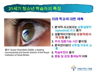 21세기 청소년 학습자의 특징
미래 학교에 대한 예측
1. 분석적 사고보다는 상황설명적
(episodical) 사고 증가
2. 성찰적이기보다는 반응적/반사
적 언행 증가
3. 주의 집중가능 시간 짧아짐
4. 문자언어보다 비쥬얼 자료로 소
통
5. 학습부진아 증가
6. 충동 및 감정 통제능력 저하
출처: Susan Greenfield (2008), a leading
neuroscientist and former director of the Royal
Institution of Great Britain
 
