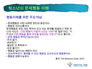 행동이해를 위한 주요개념
• 문제행동은 어떤 내재된 원인의 증상이다.
• 행동은 의사소통이다
문제행동은 하는 데는 목적이 있고 이는 문제를 해결하기 위한 하
나의 시도다. “그런 행동이 어떻게 나오는 거야?”란 질문 대신, “저
학생은 저런 행동을 통해 무엇을 말하려는 것인가?”라고 물어라.
• 모든 행동은 목적(기능)이 있다
-주의 끌기
-회피하기
-필요한 것 획득하기
-오감 즐기기
• 행동은 일어나는 패턴이 있다
• 교사/학부모가 통제할 수 있는 행동은 교사자신의 행동뿐이다
• 행동은 변화가능하다
출처: The Behavior Code, 2012
청소년의 문제행동 이해
 