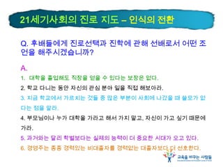 Q. 후배들에게 진로선택과 진학에 관해 선배로서 어떤 조
언을 해주시겠습니까?
A.
1. 대학을 졸업해도 직장을 얻을 수 있다는 보장은 없다.
2. 학교 다니는 동안 자신의 관심 분야 일을 직접 해보아라.
3. 지금 학교에서 가르치는 것들 중 많은 부분이 사회에 나갔을 때 쓸모가 없
다는 점을 알라.
4. 부모님이나 누가 대학을 가라고 해서 가지 말고, 자신이 가고 싶기 때문에
가라.
5. 과거와는 달리 학벌보다는 실제의 능력이 더 중요한 시대가 오고 있다.
6. 경영주는 종종 경력있는 비대졸자를 경력없는 대졸자보다 더 선호한다.
21세기사회의 진로 지도 – 인식의 전환
 