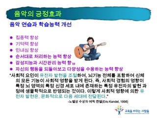 음악의 긍정효과
음악 연습과 학습능력 개선
 집중력 향상
 기억력 향상
 인내심 향상
 순서대로 처리하는 능력 향상
 감성지능과 시간관리 능력 향상
 자신의 행동을 되돌아보고 다양성을 수용하는 능력 향상
“사회적 요인이 유전자 발현을 조절하여, 뇌기능 전체를 포함하여 신체
의 모든 기능이 사회적 영향을 받게 된다. 즉, 사회적 경험의 영향이
특정 뇌 영역의 특정 신경 세포 내에 존재하는 특정 유전자의 발현 과
정에 생물학적으로 반영되는 것이다. 이렇게 사회적 영향에 의한 유
전자 발현은, 문화적으로 다음 세대에 전달된다.”
-노벨상 수상자 에릭 캔델(Eric Kandel, 1998)
 