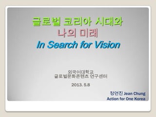 글로벌 코리아 시대와
나의 미래
In Search for Vision
외국어대학교
글로벌문화콘텐츠 연구센터
2013. 5.8
정연진 Jean Chung
Action for One Korea
 