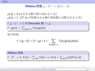 群環体
M¨obius 関数 µ : Z+
→ {0, 1, −1}
µ(n) = 0 (n が平方数で割り切れるとき)
µ(n) = (−1)k (n が相異なる k 個の素因数に分解されるとき)
f , g : Z+ → Z の Direchlet 積 f ◦ g
.
.
f ◦ g(n) :=
∑
d1d2=n f (d1)g(d2)
結合法則:
f ◦ (g ◦ h) = (f ◦ g) ◦ h =
∑
d1d2d3=n
f (d1)g(d2)h(d3)
M¨obius 変換
f : Z+ → Z, F(n) =
∑
d|n f (d) =⇒ f (n) =
∑
d|n µ(d)F(n/d)
10 / 15
実験数学 3, (大阪大学理学部数学科 3 年・4 年), 第 4 回: 有限体
 