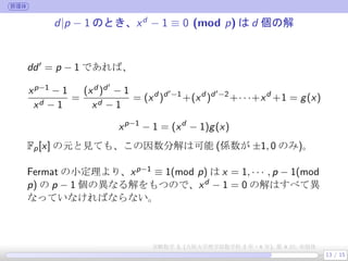 群環体
d|p − 1 のとき、xd
− 1 ≡ 0 (mod p) は d 個の解
dd′ = p − 1 であれば、
xp−1 − 1
xd − 1
=
(xd )d′
− 1
xd − 1
= (xd
)d′−1
+(xd
)d′−2
+· · ·+xd
+1 = g(x)
xp−1
− 1 = (xd
− 1)g(x)
Fp[x] の元と見ても、この因数分解は可能 (係数が ±1, 0 のみ)。
 
Fermat の小定理より、xp−1 ≡ 1(mod p) は x = 1, · · · , p − 1(mod
p) の p − 1 個の異なる解をもつので、xd − 1 = 0 の解はすべて異
なっていなければならない。
13 / 15
実験数学 3, (大阪大学理学部数学科 3 年・4 年), 第 4 回: 有限体
 