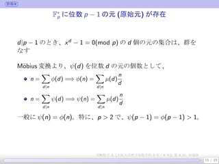群環体
F∗
p に位数 p − 1 の元 (原始元) が存在
d|p − 1 のとき、xd − 1 = 0(mod p) の d 個の元の集合は、群を
なす
 
M¨obius 変換より、ψ(d) を位数 d の元の個数として、
n =
∑
d|n
ϕ(d) =⇒ ϕ(n) =
∑
d|n
µ(d)
n
d
n =
∑
d|n
ψ(d) =⇒ ψ(n) =
∑
d|n
µ(d)
n
d
一般に ψ(n) = ϕ(n)。特に、p > 2 で、ψ(p − 1) = ϕ(p − 1) > 1。
 
15 / 15
実験数学 3, (大阪大学理学部数学科 3 年・4 年), 第 4 回: 有限体
 