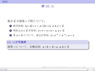 群環体
群 (G, ◦)
集合 G が演算 ◦ で閉じていて、
.
1 結合法則: (a ◦ b) ◦ c = a ◦ (b ◦ c), a, b, c ∈ G
.
2 単位元 e ∈ G が存在: a ◦ e = e ◦ a = a, a ∈ G
.
3 各 a ∈ G について、逆元が存在: a ◦ a−1
= a−1
◦ a = e
(G, ◦) が可換群
演算 ◦ について、交換法則: a ◦ b = b ◦ a, a, b ∈ G
2 / 15
実験数学 3, (大阪大学理学部数学科 3 年・4 年), 第 4 回: 有限体
 