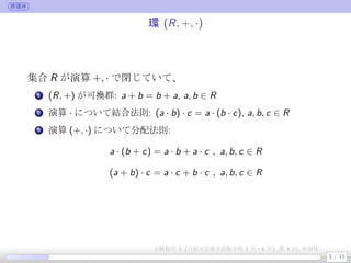 群環体
環 (R, +, ·)
集合 R が演算 +, · で閉じていて、
.
1 (R, +) が可換群: a + b = b + a, a, b ∈ R
.
2 演算 · について結合法則: (a · b) · c = a · (b · c), a, b, c ∈ R
.
3 演算 (+, ·) について分配法則:
a · (b + c) = a · b + a · c , a, b, c ∈ R
(a + b) · c = a · c + b · c , a, b, c ∈ R
3 / 15
実験数学 3, (大阪大学理学部数学科 3 年・4 年), 第 4 回: 有限体
 