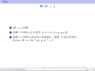 群環体
体 (K, +, ·)
.
1 (K, +, ·) が環
.
2 演算 · の単位元 1 が存在: a · 1 = 1 · a = a, a ∈ K
.
3 演算 + の単位元 0 以外の各要素に、演算 · の逆元が存在:
0 ̸= a ∈ K =⇒ ∃a−1
s.t. a · a−1
= 1
5 / 15
実験数学 3, (大阪大学理学部数学科 3 年・4 年), 第 4 回: 有限体
 