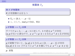 群環体
有限体 Fp
体 K が有限体
.
.
.
K が有限個の元をもつ
Fp := {0, 1, · · · , p − 1}
+, · として、mod p の加法、乗法
p が素数 ⇐⇒ Fp は体
1 (a, p) = 1 ⇐⇒ a · a−1
+ pk = 1 なる (a−1
, k) が存在
⇐⇒ a · a−1
≡ 1 mod p なる a−1
が存在
2 p が素数 ⇐⇒ (a, p) = 1, a ∈ {1, · · · , p − 1}
p: 素数
7 / 15
実験数学 3, (大阪大学理学部数学科 3 年・4 年), 第 4 回: 有限体
 