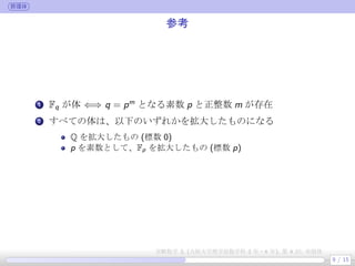 群環体
参考
.
1 Fq が体 ⇐⇒ q = pm
となる素数 p と正整数 m が存在
.
2 すべての体は、以下のいずれかを拡大したものになる
Q を拡大したもの (標数 0)
p を素数として、Fp を拡大したもの (標数 p)
9 / 15
実験数学 3, (大阪大学理学部数学科 3 年・4 年), 第 4 回: 有限体
 