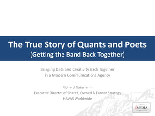 The True Story of Quants and Poets
(Getting the Band Back Together)
Bringing Data and Creativity Back Together
in a Modern Communications Agency
Richard Notarianni
Executive Director of Shared, Owned & Earned Strategy
HAVAS Worldwide
 