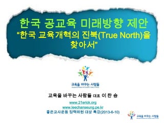 한국 공교육 미래방향 제안
“한국 교육개혁의 진북(True North)을
찾아서”
교육을 바꾸는 사람들 대표 이 찬 승
www.21erick.org
www.leechanseung.pe.kr
좋은교사운동 정책위원 대상 특강(2013-6-10)
 