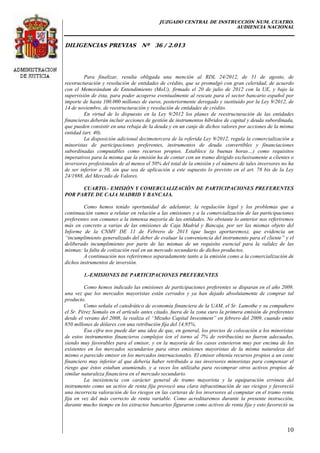 JUZGADO CENTRAL DE INSTRUCCIÓN NUM. CUATRO.
AUDIENCIA NACIONAL
DILIGENCIAS PREVIAS Nº 36 / 2.013
10
Para finalizar, resulta obligada una mención al RDL 24/2012, de 31 de agosto, de
reestructuración y resolución de entidades de crédito, que se promulgó con gran celeridad, de acuerdo
con el Memorándum de Entendimiento (MoU), firmado el 20 de julio de 2012 con la UE, y bajo la
supervisión de ésta, para poder acogerse eventualmente al rescate para el sector bancario español por
importe de hasta 100.000 millones de euros, posteriormente derogado y sustituido por la Ley 9/2012, de
14 de noviembre, de reestructuración y resolución de entidades de crédito.
En virtud de lo dispuesto en la Ley 9/2012 los planes de reestructuración de las entidades
financieras deberán incluir acciones de gestión de instrumentos híbridos de capital y deuda subordinada,
que pueden consistir en una rebaja de la deuda y en un canje de dichos valores por acciones de la misma
entidad (art. 40).
La disposición adicional decimotercera de la referida Ley 9/2012, regula la comercialización a
minoristas de participaciones preferentes, instrumentos de deuda convertibles y financiaciones
subordinadas computables como recursos propios. Establece (a buenas horas…) como requisitos
imperativos para la misma que la emisión ha de contar con un tramo dirigido exclusivamente a clientes o
inversores profesionales de al menos el 50% del total de la emisión y el número de tales inversores no ha
de ser inferior a 50, sin que sea de aplicación a este supuesto lo previsto en el art. 78 bis de la Ley
24/1988, del Mercado de Valores.
CUARTO.- EMISIÓN Y COMERCIALIZACIÓN DE PARTICIPACIONES PREFERENTES
POR PARTE DE CAJA MADRID Y BANCAJA.
Como hemos tenido oportunidad de adelantar, la regulación legal y los problemas que a
continuación vamos a relatar en relación a las emisiones y a la comercialización de las participaciones
preferentes son comunes a la inmensa mayoría de las entidades. No obstante lo anterior nos referiremos
más en concreto a varias de las emisiones de Caja Madrid y Bancaja, por ser las mismas objeto del
Informe de la CNMV DE 11 de Febrero de 2013 (que luego aportaremos), que evidencia un
“incumplimiento generalizado del deber de evaluar la conveniencia del instrumento para el cliente” y el
deliberado incumplimiento por parte de las mismas de un requisito esencial para la validez de las
mismas: la falta de cotización real en un mercado secundario de dichos productos.
A continuación nos referiremos separadamente tanto a la emisión como a la comercialización de
dichos instrumentos de inversión.
1.-EMISIONES DE PARTICIPACIONES PREFERENTES
Como hemos indicado las emisiones de participaciones preferentes se disparan en el año 2009,
una vez que los mercados mayoristas están cerrados y ya han dejado absolutamente de comprar tal
producto.
Como señala el catedrático de economía financiera de la UAM, el Sr. Lamothe y su compañero
el Sr. Pérez Somalo en el artículo antes citado, fuera de la zona euro la primera emisión de preferentes
desde el verano del 2008, la realiza el “Mizuho Capital Investment” en febrero del 2009, cuando emite
850 millones de dólares con una retribución fija del 14,95%.
Esa cifra nos puede dar una idea de que, en general, los precios de colocación a los minoristas
de estos instrumentos financieros complejos (en el torno al 7% de retribución) no fueron adecuados,
siendo muy favorables para el emisor, y en la mayoría de los casos estuvieron muy por encima de los
existentes en los mercados secundarios para otras emisiones mayoristas de la misma naturaleza del
mismo o parecido emisor en los mercados internacionales. El emisor obtenía recursos propios a un coste
financiero muy inferior al que debería haber retribuido a sus inversores minoristas para compensar el
riesgo que éstos estaban asumiendo, y a veces los utilizaba para recomprar otros activos propios de
similar naturaleza financiera en el mercado secundario.
La inexistencia con carácter general de tramo mayorista y la equiparación errónea del
instrumento como un activo de renta fija provocó una clara infraestimación de sus riesgos y favoreció
una incorrecta valoración de los riesgos en las carteras de los inversores al computar en el tramo renta
fija en vez del más correcto de renta variable. Como acreditaremos durante la presente instrucción,
durante mucho tiempo en los extractos bancarios figuraron como activos de renta fija y esto favoreció su
 