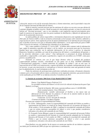 JUZGADO CENTRAL DE INSTRUCCIÓN NUM. CUATRO.
AUDIENCIA NACIONAL
DILIGENCIAS PREVIAS Nº 36 / 2.013
11
colocación, masiva en la red de sucursales bancarias a clientes minoristas, ante la pasividad e inacción
de la Comisión Nacional del Mercado de Valores.
Dicho lo anterior conviene precisar que las emisiones de valores no son otra cosa que ofertas de
contratar dirigidas al público inversor. Desde un punto de vista jurídico-privado, se trata en concreto de
ofertas ad “incertam personam”, que se ven sometidas a una regulación especial precisamente para
suplir la ausencia de negociación entre las partes mediante la distribución y difusión de información a
favor de los potenciales inversores.
La oferta pública de valores negociables o instrumentos financieros está regulada por la Ley de
Mercados de Valores (LMV) y toda la normativa armonizada a nivel europeo sobre emisión y admisión a
negociación de valores. Esta regulación pivota de manera fundamental en la información precontractual
que se facilita al inversor en lo que se denomina folleto informativo, y en la supervisión por parte CNMV
sobre el proceso de emisión, y la información contenida en ese documento.
Tal y como establece el artículo 27.1 de la LMV, “el folleto debe contener toda la información
que, según la naturaleza específica del emisor y de los valores, sea necesaria para que los inversores
puedan hacer una evaluación, son la suficiente información, de los activos y pasivos, la situación
financiera, beneficios y pérdidas, así como de las perspectivas del emisor, y eventualmente del garante, y
de los derechos inherentes a tales valores”. Esta información se presentará de forma fácilmente
analizable y comprensible y está sujeta a aprobación y registro de este folleto en el CNMV, como paso
previo a su publicación.
Poniendo en contexto esto con lo que luego diremos sobre la realidad del producto
comercializado podemos concluir, coincidiendo en este punto con el Prof. ALONSO ESPINOSA
(“Participaciones preferentes y clientes minoristas de entidades de crédito”), que en este caso, la
intervención de la CNMV en la autorización y registro del folleto, ha resultado contraproducente de cara
al inversor, ya que esta intervención es valorada por el inversor minorista como una garantía de tutela
por la administración, lo cual ciertamente no fue así.
Todas las emisiones de participaciones preferentes realizadas presentan, obviamente elementos
comunes, pero a los presentes efectos vamos a centrarnos en las siguientes emisiones, que posteriormente
serán analizadas por la CNMV en su Informe de fecha 11 de febrero de 2013:
I.- Emisión de noviembre 2004 Serie I Caja Madrid ES0115373005
Emisor: Caja Madrid Finance Preferred, S.A.
La actividad exclusiva del Emisor es la de servir de vehículo de financiación para Caja
Madrid y su Grupo.
-Total de la Emisión: Mil ciento cuarenta millones euros (1.140.000.000).
-Valor nominal unitario: Cien (100) euros.
-Remuneración: variable referenciada al Euribor a tres meses más un
diferencial de 0,10. Durante los primeros 15 años de la emisión tendrá un tipo de
interés mínimo del 3% y máximo del 5%.
-Cotización: A.I.A.F. mercado de renta fija.
-Contrato de liquidez. Con Banco Popular.
Personas que asumen la responsabilidad del Folleto:
- D. Carlos Stilianopoulus, asume la responsabilidad del contenido del Folleto en nombre y
representación del Emisor en virtud de las Juntas Generales de Accionistas del Emisor de
20 de octubre y 18 de noviembre de 2004, y confirma la veracidad del contenido del Folleto
y que no existen omisiones susceptibles de inducir a error o que puedan considerarse
relevantes a los efectos del contenido de este Folleto.
- D. Fernando Cuesta Blázquez asume la responsabilidad del contenido del presente Folleto
en nombre y representación del Garante en virtud del acuerdo adoptado por la Comisión
Ejecutiva del Garante el 4 de octubre de 2004, y confirma la veracidad del contenido del
Folleto y que no existen omisiones susceptibles de inducir a error o que puedan
considerarse relevantes a los efectos del contenido de este Folleto.
Para finalizar con esta emisión, ha de tenerse en cuenta que muchos de sus titulares canjearon
sus títulos por la emisión del 2009 a la que nos referiremos a continuación.
 