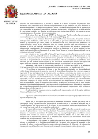 JUZGADO CENTRAL DE INSTRUCCIÓN NUM. CUATRO.
AUDIENCIA NACIONAL
DILIGENCIAS PREVIAS Nº 36 / 2.013
15
emisiones sin tramo institucional, se presente el informe de al menos un experto independiente para
determinar si las condiciones de la emisión son equiparables a las que tendría si ésta fuera destinada al
mercado institucional. Al margen de lo anterior, resulta ciertamente sorprendente que un producto de
esta complejidad se permitiera comercializar sin tramo institucional y sin embargo en la salida a bolsa
de estas mismas entidades (p.e. Bankia) se exigiera un tramo institucional del 40%, por considerarse que
era la única manera de proteger al inversor minorista.
En la misma línea que la propia CNMV, la Defensora del Pueblo resalta el problema de la
comercialización en su reciente informe de 14 de marzo de 2013 (pág. 8):
“En España, las entidades financieras para satisfacer sus necesidades de capital emitieron
participaciones preferentes, sobre todo en el año 2009, ya que estas emisiones cuentan con menos
trámites y dificultades que otras formas de recapitalización. Las participaciones preferentes se
comercializaron a través de las sucursales entre sus clientes ofrecidas como una alternativa a los
depósitos a plazo, sin informar debidamente de las características del producto: perpetuidad,
remuneración condicionada a la existencia de beneficios y fluctuación en el precio nominal, lo que
podría conllevar pérdidas en el momento de su venta. Con el tiempo, el riesgo se ha materializado con la
pérdida de valor en el mercado.
Los clientes se han sorpendido al descubrir que lo que consideraban una inversión segura
amenazaba sus ahorros, perdiendo a su vez la confianza en las entidades que les habían situado en esa
posición. Como consecuencia de la situación se ha generado en el mercado la desconfianza de la
situación se ha generado en el mercado la desconfianza sobre la actividad de las entidades, unas
entidades que los clientes creían solventes y que les habían asesorado para realizar una operación
segura, tanto por la imagen sólida de las entidades como por la credibilidad con que contaban”.
Igualmente, cabe estacar lo siguiente que manifiesta la Defensora del Pueblo en su informa de
14 de marzo de 2013, sobre el engaño en cuanto al objeto de la inversión y su liquidez (pág. 20):
“El problema se plantea por la forma en que han sido comercializadas por las entidades de
crédito las participaciones preferentes. La mayoría de las entidades financieras han colocado una parte
importante de sus participaciones preferentes entre sus clientes minoristas, que tenían sus ahorros
asegurados en depósitos a plazo fijo en la propia entidad, y que tenían un perfil de riesgo conservador.
Para ello les aseguraron que eran instrumentos con una renta superior a cualquier depósito o imposición
a plazo fijo y con una liquidez absoluta para el adquiriente. Pero no les explicaron que son instrumentos
financieros complejos, de riesgo elevado, no están cubiertos por ningún fondo de garantía, no tienen
plazo de vencimiento y para su venta hay que acudir a un mercado secundario que no tiene liquidez
inmediata. Los ciudadanos han tenido conocimiento de la verdadera naturaleza del producto contratado
una vez que han solicitado la disposición del dinero depositado, cuando comenzaban a sufrir pérdidas o
dejaban de percibir los intereses”.
El referido informe puede encontrarse completo en la siguiente dirección de la página oficial en
Internet del Defensor del Pueblo:
http://www.defensordelpueblo.es/es/Documentación/Publicaciones/monografico/Documentación
/Informe Preferentes.pdf
Nótese que la descripción que realizaba la Defensora del Pueblo coincide sin fisuras con el
concepto de “error” característico del tipo penal de la estafa, que no es otro que el motivado por el
“engaño bastante” del sujeto activo a fin de obtener la correspondiente transferencia patrimonial (en
este caso el precio derivado de la venta de las preferentes).
En cuanto a la normativa se refiere, el título VII de la LMV incluye las normas de conducta que
resultan de aplicación, tal y como establece el artículo 78, a quienes prestan servicios de inversión, entre
las cuales se encuentran las entidades de crédito, aunque no sea su principal objeto social. Como hemos
indicado, estas normas de conducta sufrieron una importante reforma en el año 2007, con la
transposición al ordenamiento español de la directiva sobre Mercados de Instrumentos Financieros
(conocida por sus siglas en inglés como MiFID).
Con anterioridad a esta reforma, la comercialización de las participaciones preferentes quedaba
sujeta a lo establecido en el Real Decreto 629/1993, de 3 de mayo, sobre normas de actuación en los
mercados de valores y registros obligatorios, y que concretaba los deberes de diligencia y de información
transparente que debían observarse frente a la clientela en la prestación de servicios de inversión.
 