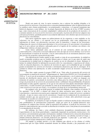 JUZGADO CENTRAL DE INSTRUCCIÓN NUM. CUATRO.
AUDIENCIA NACIONAL
DILIGENCIAS PREVIAS Nº 36 / 2.013
16
Desde este punto de vista, la nueva normativa vino a reforzar las medidas dirigidas a la
protección de los inversores. Esta protección se estructura fundamentalmente sobre la diferenciación que
se establece entre clientes profesionales y no profesionales o minoristas, y el especial tratamiento que
habrá de dispensar a estos últimos. Así, la propia Exposición de Motivos de la Ley 47/2007 reconoce
que, como consecuencia de la creciente complejidad y sofisticación de los productos de inversión y el
constante aumento en el acceso de los inversores a los mercados, la protección del inversor adquiere una
relevancia prioritaria, quedando patente la necesidad de diferenciar entre distintos tipos de inversores en
función de sus conocimientos.
Esta nueva regulación supuso un endurecimiento de las exigencias a estas entidades en las
relaciones con sus clientes, y en especial con los no profesionales, tales como obligaciones de
información al cliente, con advertencias concretas sobre la naturaleza y riesgos de las inversiones,
obligaciones de conocer al cliente para determinar si los servicios que se le van a prestar o los productos
que se le van a ofrecer son idóneos o adecuados para él, el registro de los contratos con clientes o las
obligaciones relativas a la mejor ejecución.
Como hemos adelantado antes, en el contexto de esta normativa, dentro esta fase de
comercialización y colocación es necesario diferenciar entre dos tipos de servicio distintos: (i) el servicio
de asesoramiento en materia de inversión, y (ii) la comercialización de un instrumento financiero como
fase previa a la recepción o ejecución de una orden.
Esta diferenciación resulta capital ya que cuando se trata de un asesoramiento, la entidad no
puede recomendar productos que no resulten idóneos para el cliente, por lo que antes de emitir una
recomendación la entidad tiene la obligación de realizar un test de idoneidad al cliente. Mediante el
mismo la entidad obtendrá la información necesaria sobre los conocimientos y experiencia del cliente,
sobre la situación financiera y los objetivos de inversión de aquel, con la finalidad de que la entidad
pueda recomendarle los servicios de inversión e instrumentos financieros que más le convengan. Si la
entidad no obtiene esta información, no debe recomendar ningún servicio de inversión o instrumento
financiero.
Pues bien, según constato la propia CNMV en su “Guía sobre la prestación del servicio de
asesoramiento en materia de inversión” (Departamento de Supervisión ESI-ECA, de 23 de diciembre de
2010, p. 7), en el caso de un producto como las participaciones preferentes, y en el contexto de campañas
internas de distribución masiva entre los clientes de banca comercial, se utilizó un lenguaje con
elementos de opinión y presentando la inversión como idónea para los clientes, por lo que se elevó el
riesgo de prestación de un servicio de asesoramiento tácito o subliminal. Esta posibilidad fue obviamente
fomentada en todos aquellos supuestos en los que la red comercial tenía fijados determinados objetivos
comerciales, o recibía incentivos que primaban la venta de un determinado producto frente a otros, tal y
como ocurrió en el caso que nos ocupa, y se acreditara a lo largo de la correspondiente instrucción.
En cualquier caso, de un modo general, la entidad está obligada, como establece el artículo 79
bis apartado 7 de la LMV, a obtener del cliente los datos necesarios para valorar si tiene los
conocimientos y experiencia necesarios para comprender la naturaleza y riesgos del servicio o producto
ofrecido – lo que se conoce como test de conveniencia-. Cuando tras la evaluación de la conveniencia la
entidad considere que una operación no es conveniente para el cliente, debe advertírselo (cosa que
obviamente no sucedió con carácter general).
En definitiva, la normativa en vigor en España cuando se realizaron muchas de las colocaciones
más problemáticas de participaciones preferentes, exigía por parte de la entidad financiera unos
estándares de conducta muy estrictos, dada la naturaleza del producto, el perfil de los inversores, y la
forma de comercialización, que acercaba su distribución en muchos casos a una forma de asesoramiento
o recomendación de inversión.
Sin embargo, las Cajas y otras entidades financieras incumplieron sistemáticamente tales
requerimientos de una forma generalizada y organizada (siguiendo las pertinentes instrucciones y los
incentivos convenientemente generados internamente), mediante el fomento de la colocación del producto
entre sus clientes más vulnerables: personas de bajo perfil inversor, con altísima aversión al riesgo, y
mínima formación financiera; con elevada preferencia por depósitos “a plazo fijo” y, por tanto, con
preferencia por la baja remuneración a cambio de la seguridad.
Tal engaño se produjo gracias a la alta confianza que ofrecía en los clientes el crédito
reputacional que las Cajas habían acumulado durante las últimas décadas y fue perpetrado con el
 