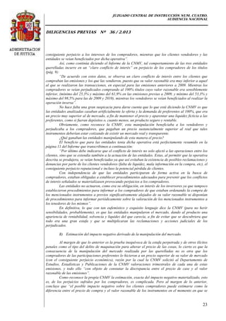 JUZGADO CENTRAL DE INSTRUCCIÓN NUM. CUATRO.
AUDIENCIA NACIONAL
DILIGENCIAS PREVIAS Nº 36 / 2.013
23
consiguiente perjuicio a los intereses de los compradores, mientras que los clientes vendedores y las
entidades se veían beneficiados por dicha operativa”.
Así, como continúa diciendo el Informe de la CNMV, tal comportamiento de las tres entidades
querelladas incurre en un “claro conflicto de interés” en perjuicio de los compradores de los títulos
(pág. 9):
“De acuerdo con estos datos, se observa un claro conflicto de interés entre los clientes que
compraban las emisiones y los que las vendieron, puesto que su valor razonable era muy inferior a aquel
al que se realizaron las transacciones, en especial para las emisiones anteriores a 2009. Mientras los
compradores se veían perjudicados comprando al 100% títulos cuyo valor razonable era sensiblemente
inferior, (mínimo del 25,3% y máximo del 61,9% en las emisiones previas a 2009, y mínimo del 53,3% y
máximo del 98,5% para las de 2009 y 2010), mientras los vendedores se veían beneficiados al realizar la
operación inversa”.
No hace falta una gran suspicacia para darse cuenta que lo que está diciendo la CNMV es que
las entidades analizadas casaban artificialmente la oferta y la demanda de preferentes al 100%, que era
un precio muy superior al de mercado, a fin de mantener el precio y aparentar una liquidez ficticia a las
preferentes, como si fueran depósitos o, cuanto menos, un producto seguro y rentable.
Obviamente, como reconoce la CNMV, esta manipulación beneficiaba a los vendedores y
perjudicaba a los compradores, que pagaban un precio sustancialmente superior al real que tales
instrumentos deberían estar cotizando de existir un mercado real y transparente.
¿Qué ganaban las entidades manipulando de esta manera el precio?
El beneficio que para las entidades tenia dicha operativa está perfectamente resumido en la
página 11 del Informe que transcribimos a continuación:
“Por último debe indicarse que el conflicto de interés no solo afectó a las operaciones entre los
clientes, sino que se extendía también a la actuación de las entidades. Estas, al permitir que la operativa
descrita se produjera, se veían beneficiadas ya que así evitaban la existencia de posibles reclamaciones y
denuncias por parte de los clientes vendedores (falta de liquidez, mala información en la compra, etc), el
consiguiente perjuicio reputacional e incluso la potencial pérdida de clientes.
Con independencia de que las entidades participaran de forma activa en la busca de
compradores, estaban obligadas a establecer procedimientos adecuados para prevenir que los conflictos
de interés señalados se materializasen provocando perjuicios a los compradores.
Las entidades no actuaron, como era su obligación, en interés de los inversores ya que tampoco
establecieron procedimientos para informar a los compradores de que estaban ordenando la compra de
los mencionados instrumentos a previos significativamente alejados de su valor razonable ni disponían
de procedimientos para informar periódicamente sobre la valoración de los mencionados instrumentos a
los tenedores de los mismos”.
En definitiva, lo que con tan eufemístico y exquisito lenguaje dice la CNMV (para no herir
sensibilidades, probablemente), es que las entidades manipularon el mercado, dando al producto una
apariencia de rentabilidad, solvencia y liquidez del que carecía, a fin de evitar que se descubriera que
todo era una gran estafa y que se multiplicaran las reclamaciones y acciones judiciales de los
perjudicados.
B) Estimación del impacto negativo derivado de la manipulación del mercado.
Al margen de que lo anterior es la prueba inequívoca de la estafa perpetrada y de otros ilícitos
penales como el tipo del delito de maquinación para alterar el precio de las cosas, lo cierto es que la
consecuencia de la manipulación del mercado realizada por las querelladas no es otra que los
compradores de las participaciones preferentes lo hicieron a un precio superior de su valor de mercado
(con el consiguiente perjuicio económico), razón por la cual la CNMV solicitó al Departamento de
Estudios, Estadísticas y Publicaciones de la CNMV valoraciones trimestrales de cada una de estas
emisiones, y todo ello “con objeto de constatar la discrepancia entre el precio de case y el valor
razonable de las emisiones”.
Como reconoce la propia CNMV la estimación, exacta del impacto negativo materializado, esto
es, de los perjuicios sufridos por los compradores, es complicada. Pero al margen de lo anterior,
concluye que “el posible impacto negativo sobre los clientes compradores puede estimarse como la
diferencia entre el precio de compra y el valor razonable de los instrumentos en el momento en que se
 