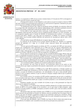 JUZGADO CENTRAL DE INSTRUCCIÓN NUM. CUATRO.
AUDIENCIA NACIONAL
DILIGENCIAS PREVIAS Nº 36 / 2.013
27
manera, si se mantenían el 100% de las acciones restantes hasta el 15 de junio de 2012 se devengaría el
derecho a percibir la parte restante del canje.
Al margen de lo anterior, lo más llamativo a estos efectos era que la recompra se hacía al 100%
del valor nominal de las participaciones preferentes, lo cual suscita los siguientes comentarios por parte
de los inspectores del Banco de España (apartado 3.4.):
“Es fundamental destacar que, según un documento interno de Bankia, las emisiones objeto de
la recompra han sido valoradas por dos expertos independientes (AFI y Sovlentis) resultando un precio
medio de las mismas, ponderando en función del volumen, del 21% del valor nominal”.
No hace falta ser muy sagaz para darse cuenta que, al igual que lo que denunciaba la CNMV,
BFA/Bankia estaba haciendo una oferta a precios significativamente alejados a su valor razonable, con
el consiguiente beneficio para el tenedor de híbridos (el destinatario de la oferta) y el consiguiente
perjuicio para BFA y Bankia y, por ende, para sus propietarios, el FROB y los restantes accionistas
(como hemos vista la propia entidad calificaba esta operación de vinculada por afectar tanto a BFA
como a Bankia).
¿Por qué habría el grupo BFA/Bankia de recomprar algo por 100 cuando valía 21?.
La respuesta de tal cuestión la da el propio informe del Banco de España en el siguiente
párrafo del apartado 4.1.1. (pág. 6): el elevado riesgo comercial latente que presentaban los
preferentistas:
“En esta operación BFA pagaría un mínimo del 75% y un máximo del 100% por unos pasivos
propios que contablemente están registrados por el 100% pero que dos expertos independientes han
valorado en solo 21% (con el consiguiente beneficio para el tenedor de híbridos pero mitigando el
elevado riesgo comercial que tiene latente). El lucro cesante para BFA, comparado con los precios,
podría ser de hasta 1.000 M € en caso de 100% de aceptación y de fidelización”.
En una situación normal que los consejeros de una sociedad decidieran pagar 100 por algo que
vale 21 (¡asumiendo un perjuicio de más de 1.000 millones de euros¡) sería inconcebible, pues los dueños
de la compañía (los accionistas) tomarían las medidas oportunas, velando por el interés de la sociedad.
Pero en nuestro caso, resulta que BFA carecía propiamente de “dueños”, pues los políticos que
integran los órganos de administración de las Cajas no tenían su patrimonio personal comprometido,
como apunta el propio informe del Banco de España en el párrafo siguiente que transcribimos:
“Los accionistas de BFA y también sus acreedores podrían poner objeciones.
Sus accionistas, las siete Cajas de ahorros, son instituciones detrás de las cuales no hay
personas físicas que tengan su patrimonio directamente comprometido y por lo tanto no se espera que se
opongan.
Respecto a los acreedores, el FROB con los 4.465 M€ de preferentes, el Estado español con
9.000 M€ de avaladas (que alcanzarán en 2012 los 24.000 con la reciente renovación del programa de
avales) y el resto de tenedores de preferentes y de subordinadas a los que se tiene pensado ofertar
durante el 2012 recompras similares, lo que les interesa es despejar cualquier duda de que no pudieran
repagarse sus deudas.
En el sentido estricto, los acreedores de BFA podrían argumentar que por qué se reembolsa a
otros acreedores antes que a ellos, con independencia de que se page un precio muy por encima del valor
de mercado. Además podrían añadir que se paga a acreedores perpetuos o con vencimientos posteriores
a los suyos”.
Realmente inaudito, pero muy revelador de la forma en que se han gestionado las Cajas de
Ahorro por la cúpula de los partidos.
Como podemos ver, el informe hace referencia también (además de a la lógica oposición de los
dueños de BFA) a las posibles pegas de los acreedores, con lo cual surge la lógica pregunta: ¿Qué
hicieron el Estado español y el FROB –principales acreedores de BFA- para evitar tan nefasto acuerdo
para sus intereses?.
Obviamente nada, pues tanto el Estado como el FROB, en vez de ser gestionado en beneficio del
interés general está gestionado en beneficio de idénticos intereses partidistas que las propias Cajas de
Ahorro, que lejos de destapar el gigantesco fraude de las preferentes optaron por encubrirlo, aunque
para ello hubiera que pagar a 100 lo que en realidad valía (a su valor razonable de mercado) 21, y ello
supusiera perder más de 1.000 millones de euros.
¿Y por qué tanto BFA/Bankia, como el FROB y las Cajas de Ahorro tenían tanto miedo de que
se descubriera el verdadero valor razonable de mercado de las participaciones preferentes?.
 