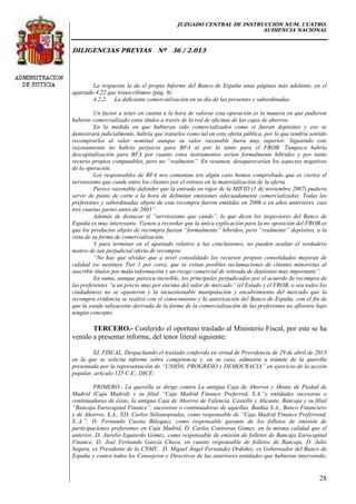 JUZGADO CENTRAL DE INSTRUCCIÓN NUM. CUATRO.
AUDIENCIA NACIONAL
DILIGENCIAS PREVIAS Nº 36 / 2.013
28
La respuesta la da el propio Informe del Banco de España unas páginas más adelante, en el
apartado 4.22 que transcribimos (pág. 9):
4.2.2. La deficiente comercialización en su día de las presentes y subordinadas
Un factor a tener en cuenta a la hora de valorar esta operación es la manera en que pudieron
haberse comercializado estos títulos a través de la red de oficinas de las cajas de ahorros.
En la medida en que hubieran sido comercializados como si fueran depósitos y eso se
demostrará judicialmente, habría que tratarlos como tal en esta oferta pública, por lo que tendría sentido
recomprarlos al valor nominal aunque su valor razonable fuera muy superior. Siguiendo este
razonamiento no habría perjuicio para BFA ni por lo tanto para el FROB. Tampoco habría
descapitalización para BFA por cuanto estos instrumentos serían formalmente híbridos y por tanto
recurso propios computables, pero no “realmente”. En resumen, desaparecerían los aspectos negativos
de la operación.
Los responsables de BFA nos comentan (en algún caso hemos comprobado que es cierto) el
nerviosismo que cunde entre los clientes por el retraso en la materialización de la oferta.
Parece razonable defender que la entrada en vigor de la MIFID (1 de noviembre 2007) pudiera
servir de punto de corte a la hora de delimitar emisiones adecuadamente comercializadas. Todas las
preferentes y subordinadas objeto de esta recompra fueron emitidas en 2006 o en años anteriores, casi
tres cuartas partes antes de 2003”.
Además de destacar el “nerviosismo que cunde”, lo que dicen los inspectores del Banco de
España es muy interesante. Vienen a recordar que la única explicación para la no oposición del FROB es
que los productos objeto de recompra fueran “formalmente” híbridos, pero “realmente” depósitos, a la
vista de su forma de comercialización.
Y para terminar en el apartado relativo a las conclusiones, no pueden ocultar el verdadero
motivo de tan perjudicial oferta de recompra:
“No hay que olvidar que a nivel consolidado los recursos propios consolidados mejoran de
calidad (se sustituye Tier 1 por core), que se evitan posibles reclamaciones de clientes minoristas al
suscribir títulos por mala información y un riesgo comercial de retirada de depósitos muy importante”.
En suma, aunque parezca increíble, los principales perjudicados por el acuerdo de recompra de
las preferentes “a un precio muy por encima del valor de mercado” (el Estado y el FROB, o sea todos los
ciudadanos) no se opusieron y la incuestionable manipulación y encubrimiento del mercado que la
recompra evidencia se realizó con el conocimiento y la autorización del Banco de España, con el fin de
que la estafa subyacente derivada de la forma de la comercialización de las preferentes no aflorara bajo
ningún concepto.
TERCERO.- Conferido el oportuno traslado al Ministerio Fiscal, por este se ha
venido a presentar informe, del tenor literal siguiente:
EL FISCAL, Despachando el traslado conferido en virtud de Providencia de 29 de abril de 2013
en la que se solicita informe sobre competencia y, en su caso, admisión a trámite de la querella
presentada por la representación de “UNIÓN, PROGRESO y DEMOCRACIA” en ejercicio de la acción
popular, artículo 125 C.E., DICE:
PRIMERO.- La querella se dirige contra La antigua Caja de Ahorros y Monte de Piedad de
Madrid (Caja Madrid) y su filial “Caja Madrid Finance Preferred, S.A.”y entidades sucesoras o
continuadoras de éstas, la antigua Caja de Ahorros de Valencia, Castelló y Alicante, Bancaja y su filial
“Bancaja Eurocapital Finance”, sucesoras o continuadoras de aquellas, Bankia S.A., Banco Financiero
y de Ahorros, S.A., ED. Carlos Stilianopoulus, como responsable de “Caja Madrid Finance Preferrend,
S..A.”, D. Fernando Cuesta Blázquez, como responsable garante de los folletos de emisión de
participaciones preferentes en Caja Madrid, D. Carlos Contreras Gómez, en la misma calidad que el
anterior, D. Aurelio Izquierdo Gómez, como responsable de emisión de folletos de Bancaja Eurocapital
Finance, D. José Fernando García Checa, en cuanto responsable de folletos de Bancaja, D. Julio
Segura, ex Presidente de la CNMV, D. Miguel Ángel Fernández Ordóñez, ex Gobernador del Banco de
España y contra todos los Consejeros y Directivos de las anteriores entidades que hubieran intervenido,
 