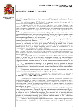 JUZGADO CENTRAL DE INSTRUCCIÓN NUM. CUATRO.
AUDIENCIA NACIONAL
DILIGENCIAS PREVIAS Nº 36 / 2.013
3
solo 21%”, lo que podría conllevar un “lucro cesante para BFA, comparado con los precios, de hasta
1.000M €”.
¿Por qué habría de pagar BFA-Bankia 100 por algo que le estaban diciendo que valía 21,
asumiendo una pérdida potencia de 1.000 millones de euros?.
La respuesta es obvia y la dan los propios inspectores: para “mitigar el elevado riesgo
comercial latente”, no fuera a ser que los inversores fueran a darse cuenta de que lo que la entidad había
estado comprando y vendiendo por 100 en su mercado interno en realidad tenía un valor razonable de
mercado de 21, descubriendo la manipulación del mercado que habían venido perpetrando hasta la
fecha.
En definitiva si resumimos el modus operandi de las querelladas comprobaremos que los hechos
relatados encajan, entre otros, a la perfección dentro del tipo delictivo de la estafa (en concurso con un
delito de maquinación para alterar el precio de las cosas). En efecto, las querelladas a fin de conseguir
el desplazamiento patrimonial por parte de sus clientes:
(i) Idearon un producto lo suficiente complejo como que para que fuera difícilmente
entendible por los inversores minoristas.
(ii) Generaron numerosos incentivos en su propia red comercial para que todos sus
esfuerzos se concentraran en vender dicho producto, utilizando en muchos casos la propia
incomprensión del producto por parte de la citada red comercial a fin de que pudieran colocarlo sin
ningún tipo de reparo y sin ninguna separación entre las labores de asesoramiento y las de
comercialización, incurriendo en un claro conflicto de interés.
(iii) Se aprovecharon de la confianza previamente generada para hacer creer a sus clientes
que se trataba de un producto muy rentable, de riesgo limitado, parecido a un depósito, utilizando para
ello la información confidencial de sus clientes obrante en sus bases de datos: saldo de sus cuentas, perfil
inversor, edad … etc.
(iv) Fingieron la existencia de un mercado secundario oficial real en que dicho producto
pudiera ser operado en el caso de que los clientes quisieran dar una salida a su inversión (dando la
impresión de que el producto, aun siendo perpetuo, tenía las características de un mero depósito),
cuando en realidad lo único que existía era un mercado interno, unilateralmente determinado por las
entidades.
(v) Durante años las entidades, a fin de mantener la ficción de que había un mercado
estable y sólido, intermediaron operaciones de compra y de venta “a precios significativamente alejados
de su valor razonable”, como indica la CNMV en su Informe, perpetrando una evidente manipulación de
los mercados.
A continuación desarrollaremos lo que acabamos de avanzar, comenzando por una breve
explicación de la naturaleza y regulación de las participaciones preferentes.
PRIMERO.- PARTICIPACIONES PREFERENTES: APROXIMACIÓN A SU ORIGEN E
INTRUCCIÓN EN EL MERCADO ESPAÑOL.
La primera emisión comercializada para inversores en España con el nombre de participaciones
preferentes fue realizada por el BBVA en diciembre de 1998, por un volumen de 700 millones de euros y
un dividendo de 6,24%. El origen de su nacimiento y posterior popularidad se encuentra en las normas
establecidas por el Comité de Basilea en 1988 (conocido como “Acuerdo de Sydney”), que establecía
unos requisitos mínimos de capital para las entidades financieras, de forma que éstas pudieran afrontar
adecuadamente sus riesgos.
De este modo, las participaciones preferentes comenzaron a emitirse por los bancos españoles
con el objetivo de financiarse a través de un valor que, al mismo tiempo, les permitía reforzar o cubrir
sus exigencias de recursos propios regulatorios. En este primer momento, ante la ausencia de regulación
de este tipo de valor en España y de un tratamiento fiscal competitivo para los mercados financieros
internacionales, estas emisiones se realizaban desde filiales extranjeras (normalmente paraísos fiscales o
territorios de tributación más favorable que la española, como por ejemplo, las Islas Caimán) y su
destino eran los mercados internacionales de capitales.
A partir de 1998 estas emisiones comenzaron a realizarse en España –aunque todavía utilizando
filiares extranjeras-, y sometiéndose ya a la correspondiente supervisión por parte de la Comisión
 