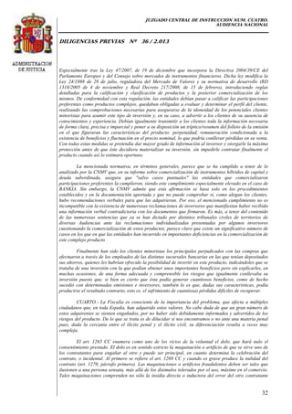 JUZGADO CENTRAL DE INSTRUCCIÓN NUM. CUATRO.
AUDIENCIA NACIONAL
DILIGENCIAS PREVIAS Nº 36 / 2.013
32
Especialmente tras la Ley 47/2007, de 19 de diciembre que incorpora la Directiva 2004/39/CE del
Parlamento Europeo y del Consejo sobre mercados de instrumentos financieros. Dicha ley modifica la
Ley 24/1988 de 28 de julio, reguladora del Mercado de Valores y su normativa de desarrollo (RD
1310/2005 de 4 de noviembre y Real Decreto 217/2008, de 15 de febrero), introduciendo reglas
detalladas para la calificación y clasificación de productos y la posterior comercialización de los
mismos. De conformidad con esta regulación, las entidades debían pasar a calificar las participaciones
preferentes como productos complejos, quedaban obligadas a evaluar y determinar el perfil del cliente,
realizando las comprobaciones necesarias para asegurarse de la idoneidad de los potenciales clientes
minoristas para asumir este tipo de inversión y, en su caso, a advertir a los clientes de su ausencia de
conocimientos y experiencia. Debían igualmente transmitir a los clientes toda la información necesaria
de forma clara, precisa e imparcial y poner a su disposición un tríptico/resumen del folleto de la emisión
en el que figuraran las características del producto: perpetuidad, remuneración condicionada a la
existencia de beneficios y fluctuación en el precio nominal, lo que podría conllevar pérdidas en su venta.
Con todas estas medidas se pretendía dar mayor grado de información al inversor y otorgarle la máxima
protección antes de que éste decidiera materializar su inversión, sin impedirle contratar finalmente el
producto cuando así lo estimara oportuno.
La mencionada normativa, en términos generales, parece que se ha cumplido a tenor de lo
analizado por la CNMV que, en su informe sobre comercialización de instrumentos híbridos de capital y
deuda subordinada, asegura que "salvo casos puntuales" las entidades que comercializaron
participaciones preferentes la cumplieron, siendo este cumplimiento especialmente elevado en el caso de
BANKIA. Sin embargo, la CNMV admite que esta afirmación se basa solo en los procedimientos
establecidos y en la documentación aportada y que no puede comprobar si, como alegan los clientes,
hubo recomendaciones verbales para que las adquirieran. Por eso, el mencionado cumplimiento no es
incompatible con la existencia de numerosas reclamaciones de inversores que manifiestan haber recibido
una información verbal contradictoria con los documentos que firmaron. Es más, a tenor del contenido
de las numerosas sentencias que ya se han dictado por distintos tribunales civiles de territorios de
diversas Audiencias ante las reclamaciones individualizadas presentadas por algunos inversores
cuestionando la comercialización de estos productos, parece claro que existe un significativo número de
casos en los que en que las entidades han incurrido en importantes deficiencias en la comercialización de
este complejo producto
Finalmente han sido los clientes minoristas los principales perjudicados con las compras que
efectuaron a través de los empleados de las distintas sucursales bancarias en las que tenían depositados
sus ahorros, quienes les habrían ofrecido la posibilidad de invertir en este producto, indicándoles que se
trataba de una inversión con la que podían obtener unos importantes beneficios pero sin explicarles, en
muchas ocasiones, de una forma adecuada y comprensible los riesgos que igualmente conllevaba su
inversión puesto que, si bien es cierto que ésta podía generar cuantiosos beneficios, como de hecho
sucedió con determinadas emisiones e inversores, también lo es que, dadas sus características, podía
producirse el resultado contrario, esto es, el sufrimiento de cuantiosas pérdidas difíciles de recuperar.
CUARTO.- La Fiscalía es consciente de la importancia del problema, que afecta a múltiples
ciudadanos que, en toda España, han adquirido estos valores. No cabe duda de que un gran número de
estos adquirentes se sienten engañados, por no haber sido debidamente informados y advertidos de los
riesgos del producto. De lo que se trata es de dilucidar si nos encontramos o no ante una materia penal
pues, dada la cercanía entre el ilícito penal y el ilícito civil, su diferenciación resulta a veces muy
compleja.
El art. 1265 CC enumera como uno de los vicios de la voluntad el dolo, que hará nulo el
consentimiento prestado. El dolo es en sentido estricto la maquinación o artificio de que se sirve uno de
los contratantes para engañar al otro y puede ser principal, en cuanto determina la celebración del
contrato, o incidental. Al primero se refiere el art. 1269 CC y cuando es grave produce la nulidad del
contrato (art. 1270, párrafo primero). Las maquinaciones o artificios fraudulentos deben ser tales que
ilusionen a una persona sensata, más allá de los disimulos tolerados por el uso, máxime en el comercio.
Tales maquinaciones comprenden no sólo la insidia directa o inductora del error del otro contratante
 